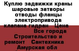 Куплю задвижки краны шаровые затворы отводы фланцы электропривода клапана гидран › Цена ­ 1 500 000 - Все города Строительство и ремонт » Сантехника   . Амурская обл.,Архаринский р-н